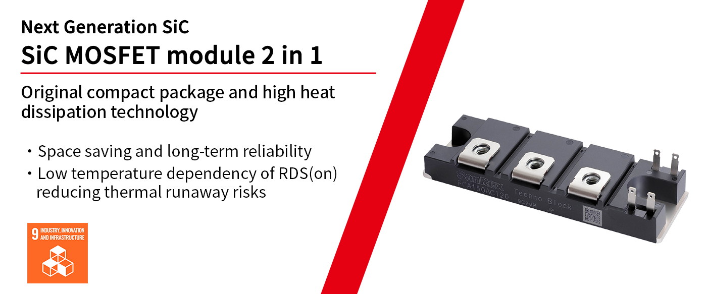 Next Generation SiC. SiC MOSFET module 2 in 1. Original compact package and high heat dissipation technology. ・Space saving and long-term reliability. ・Low temperature dependency of RDS(on) reducing thermal runaway risks.