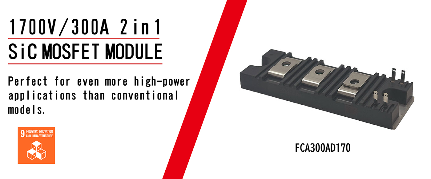 Next Generation SiC. SiC MOSFET module 2 in 1. Original compact package and high heat dissipation technology. ・Space saving and long-term reliability. ・Low temperature dependency of RDS(on) reducing thermal runaway risks.